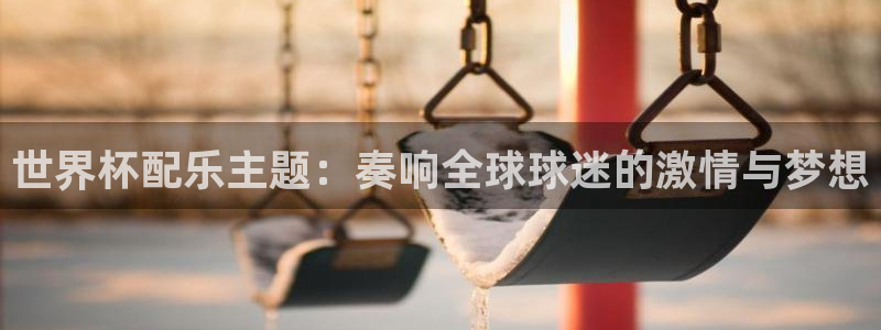2026世界杯官网：世界杯配乐主题：奏响全球球迷的激情与梦想